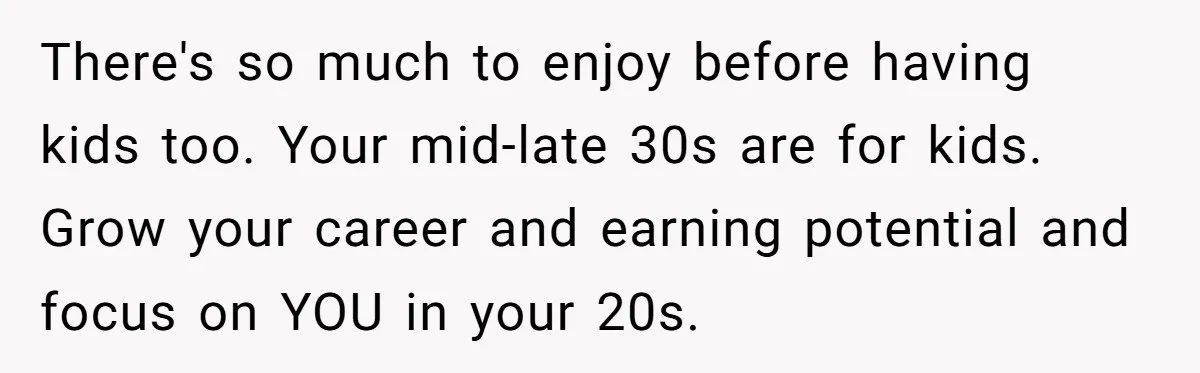 There's so much to enjoy before having kids too. Your mid-late 30s are for kids. Grow your career and earning potential and focus on YOU in your 20s.