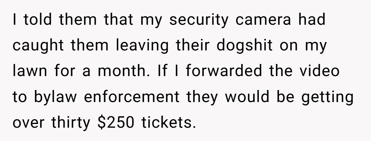 I told them that my security camera had caught them leaving their dogshit on my lawn for a month. If I forwarded the video to bylaw enforcement they would be...