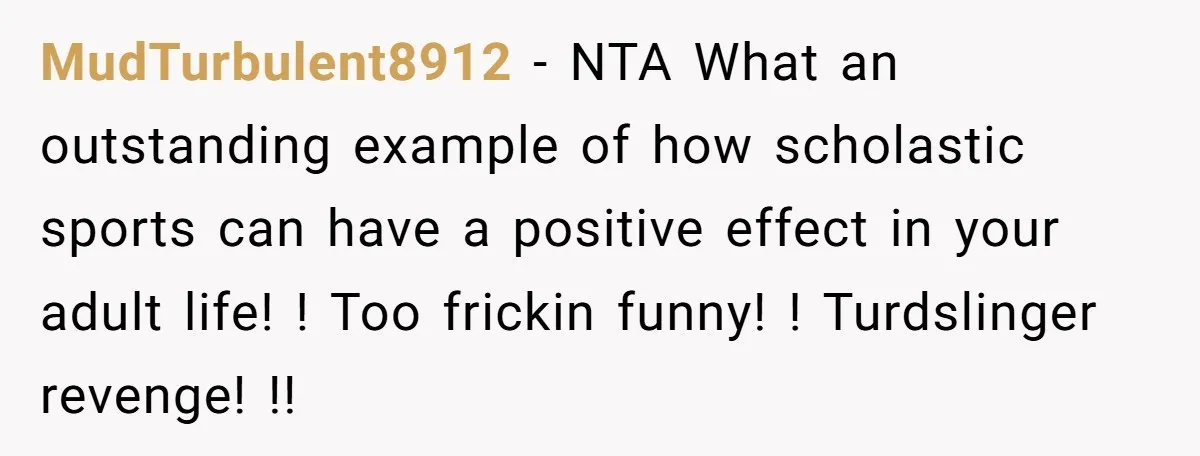 MudTurbulent8912 − NTA What an outstanding example of how scholastic sports can have a positive effect in your adult life! ! Too frickin funny! ! Turdslinger revenge! !!