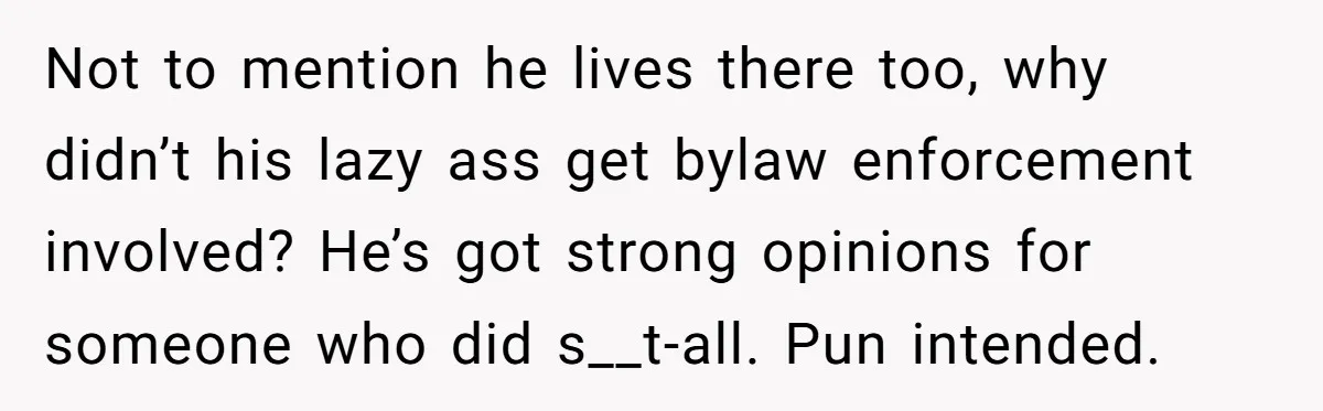 Not to mention he lives there too, why didn’t his lazy ass get bylaw enforcement involved? He’s got strong opinions for someone who did s__t-all. Pun intended.