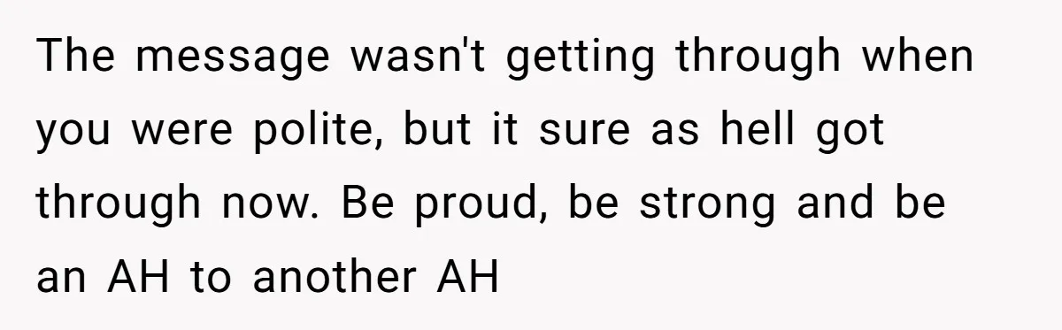 The message wasn't getting through when you were polite, but it sure as hell got through now. Be proud, be strong and be an AH to another AH