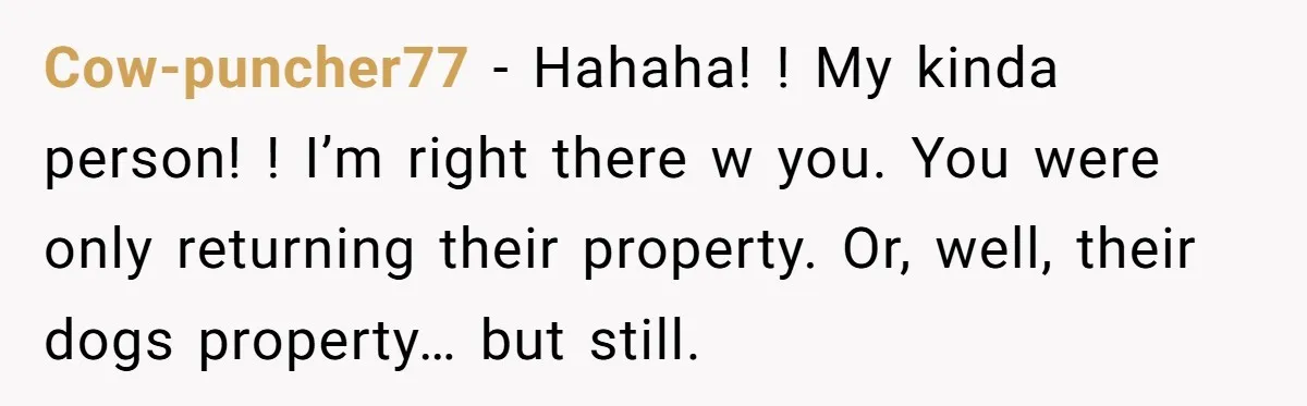 Cow-puncher77 − Hahaha! ! My kinda person! ! I’m right there w you. You were only returning their property. Or, well, their dogs property… but still.