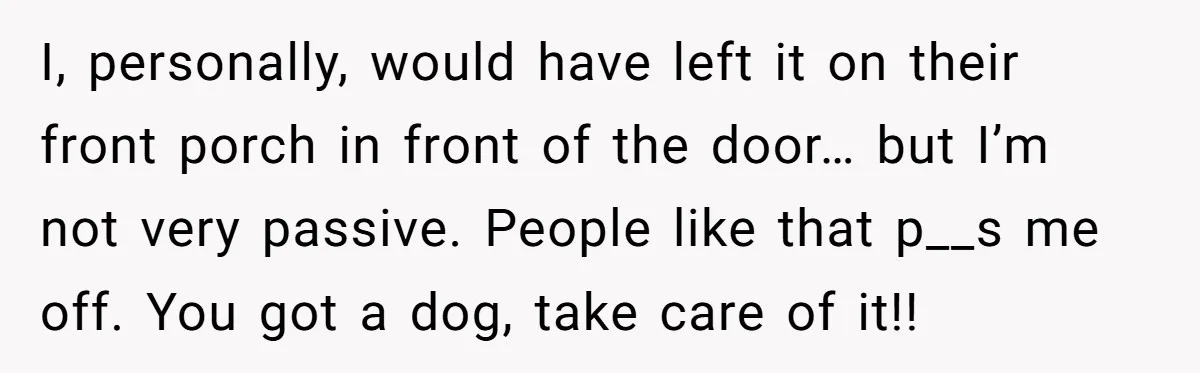 I, personally, would have left it on their front porch in front of the door… but I’m not very passive. People like that p__s me off. You got a dog,...