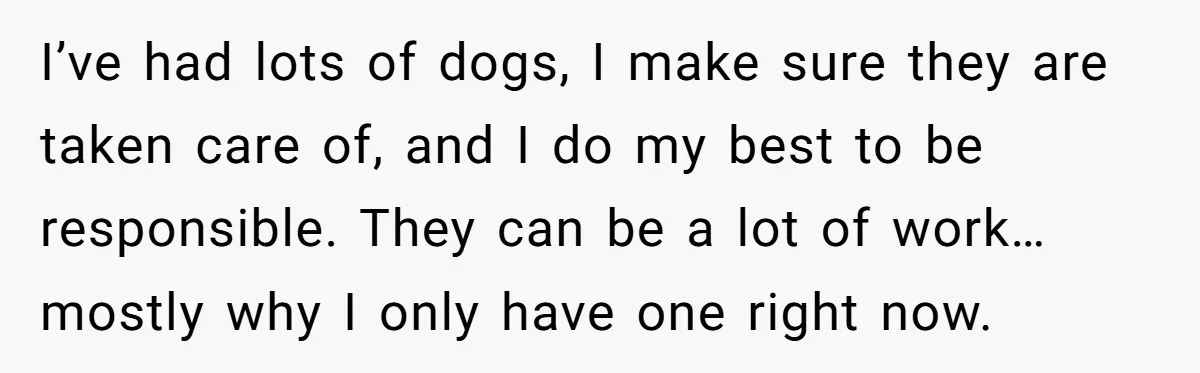 I’ve had lots of dogs, I make sure they are taken care of, and I do my best to be responsible. They can be a lot of work… mostly why...
