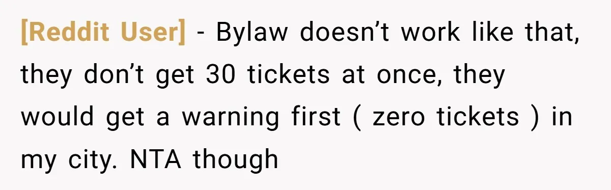 [Reddit User] − Bylaw doesn’t work like that, they don’t get 30 tickets at once, they would get a warning first ( zero tickets ) in my city. NTA though