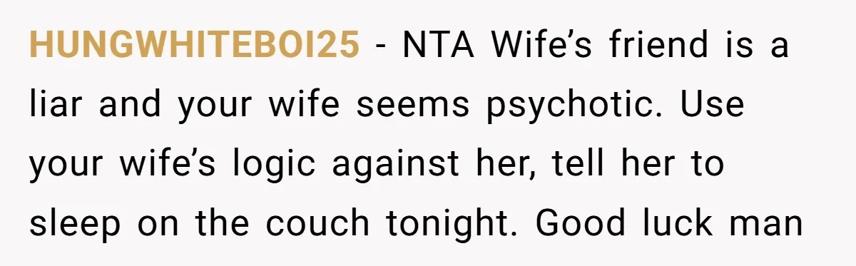 HUNGWHITEBOI25 − NTA Wife’s friend is a liar and your wife seems psychotic. Use your wife’s logic against her, tell her to sleep on the couch tonight. Good luck man