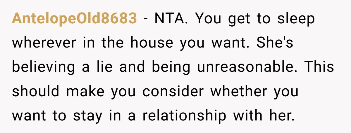 AntelopeOld8683 − NTA. You get to sleep wherever in the house you want. She's believing a lie and being unreasonable. This should make you consider whether you want to stay...