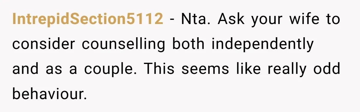 IntrepidSection5112 − Nta. Ask your wife to consider counselling both independently and as a couple. This seems like really odd behaviour.