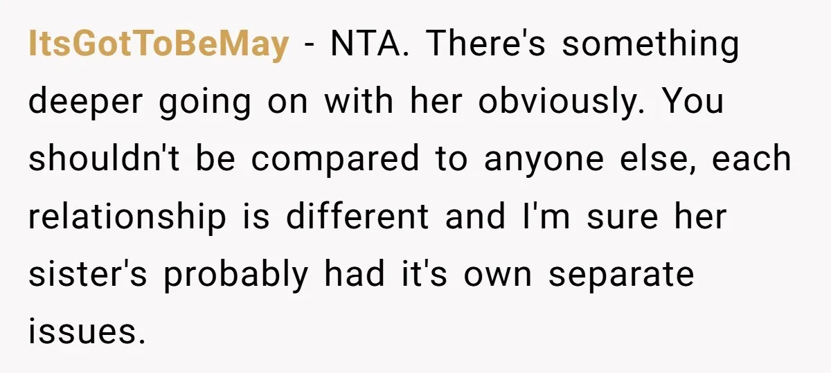 ItsGotToBeMay − NTA. There's something deeper going on with her obviously. You shouldn't be compared to anyone else, each relationship is different and I'm sure her sister's probably had it's...