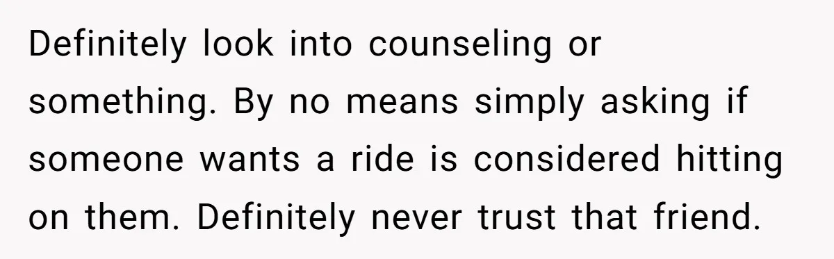 Definitely look into counseling or something. By no means simply asking if someone wants a ride is considered hitting on them. Definitely never trust that friend.