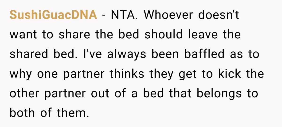 SushiGuacDNA − NTA. Whoever doesn't want to share the bed should leave the shared bed. I've always been baffled as to why one partner thinks they get to kick the...