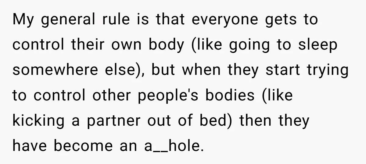 My general rule is that everyone gets to control their own body (like going to sleep somewhere else), but when they start trying to control other people's bodies (like kicking...