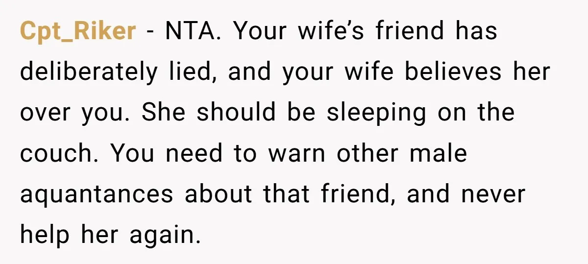 Cpt_Riker − NTA. Your wife’s friend has deliberately lied, and your wife believes her over you. She should be sleeping on the couch. You need to warn other male aquantances...