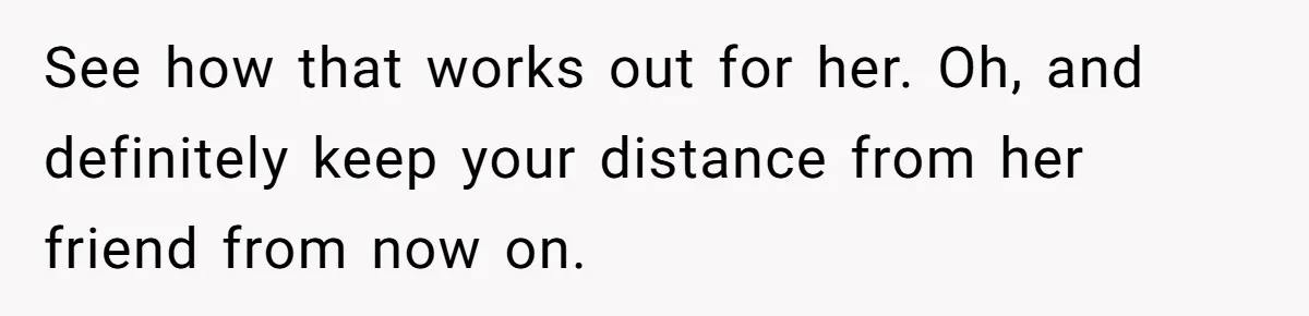 See how that works out for her. Oh, and definitely keep your distance from her friend from now on.
