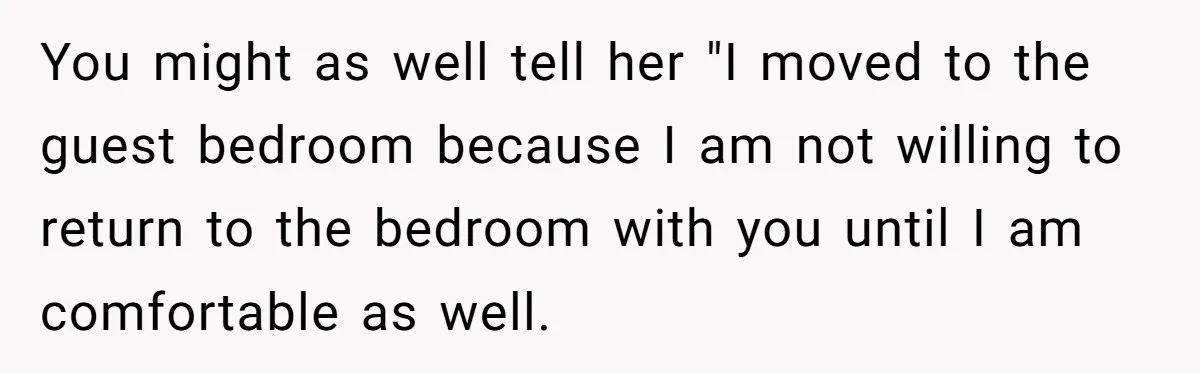 You might as well tell her "I moved to the guest bedroom because I am not willing to return to the bedroom with you until I am comfortable as well.