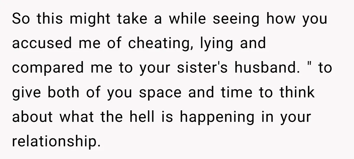 So this might take a while seeing how you accused me of cheating, lying and compared me to your sister's husband. " to give both of you space and time...