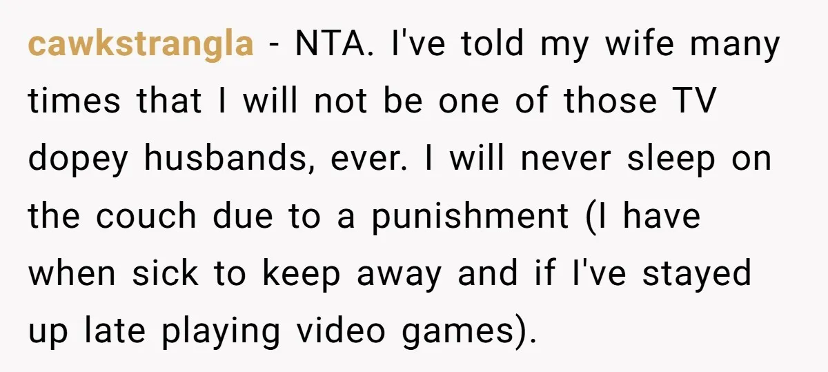 cawkstrangla − NTA. I've told my wife many times that I will not be one of those TV dopey husbands, ever. I will never sleep on the couch due to...