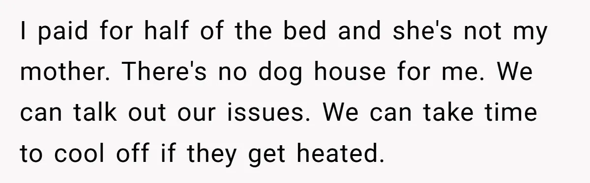 I paid for half of the bed and she's not my mother. There's no dog house for me. We can talk out our issues. We can take time to cool...