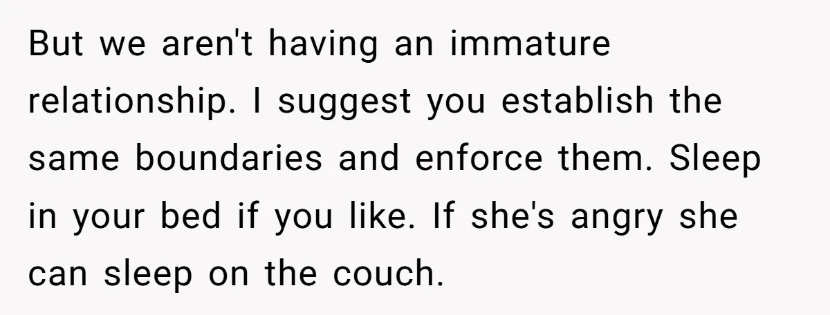 But we aren't having an immature relationship. I suggest you establish the same boundaries and enforce them. Sleep in your bed if you like. If she's angry she can sleep...