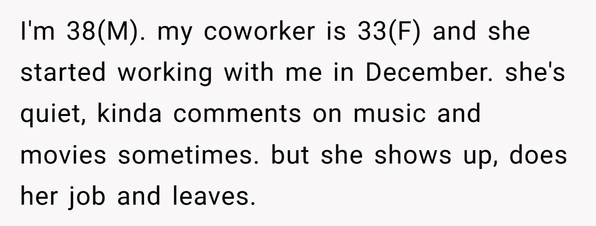 I'm 38(M). my coworker is 33(F) and she started working with me in December. she's quiet, kinda comments on music and movies sometimes. but she shows up, does her job...