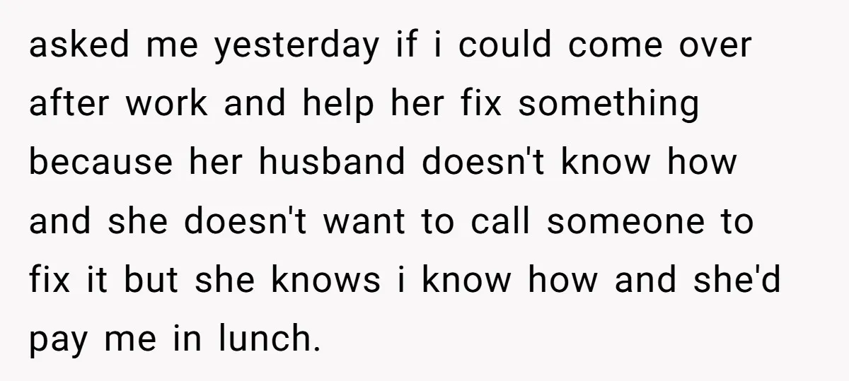 asked me yesterday if i could come over after work and help her fix something because her husband doesn't know how and she doesn't want to call someone to fix...