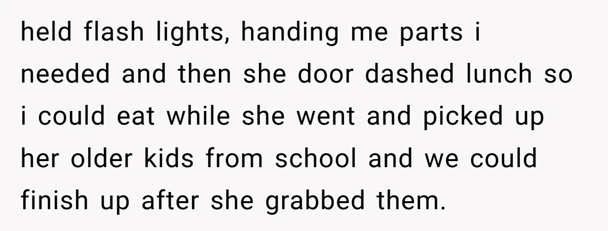 held flash lights, handing me parts i needed and then she door dashed lunch so i could eat while she went and picked up her older kids from school and...