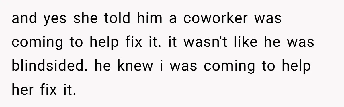 and yes she told him a coworker was coming to help fix it. it wasn't like he was blindsided. he knew i was coming to help her fix it.