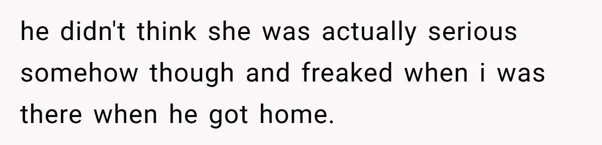 he didn't think she was actually serious somehow though and freaked when i was there when he got home.