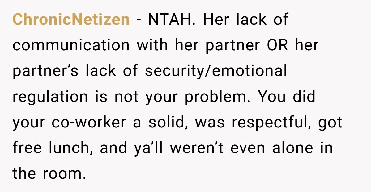 ChronicNetizen − NTAH. Her lack of communication with her partner OR her partner’s lack of security/emotional regulation is not your problem. You did your co-worker a solid, was respectful, got...