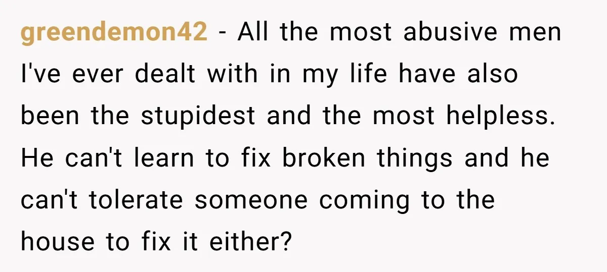 greendemon42 − All the most abusive men I've ever dealt with in my life have also been the stupidest and the most helpless. He can't learn to fix broken things...