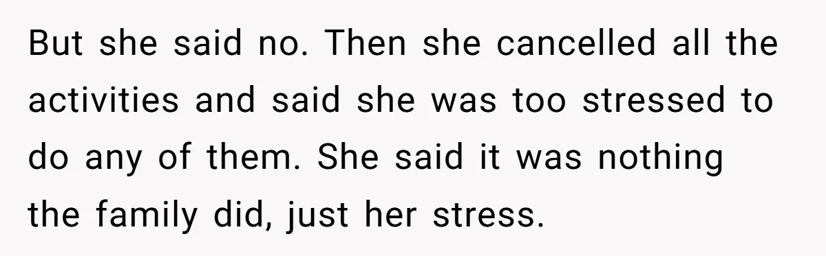 But she said no. Then she cancelled all the activities and said she was too stressed to do any of them. She said it was nothing the family did, just...
