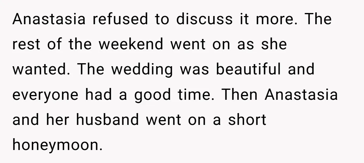 Anastasia refused to discuss it more. The rest of the weekend went on as she wanted. The wedding was beautiful and everyone had a good time. Then Anastasia and her...
