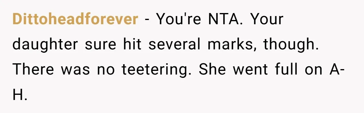 Dittoheadforever − You're NTA. Your daughter sure hit several marks, though. There was no teetering. She went full on A-H.