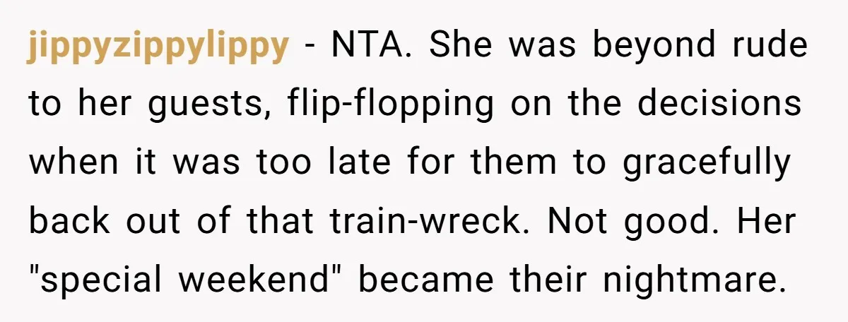 jippyzippylippy − NTA. She was beyond rude to her guests, flip-flopping on the decisions when it was too late for them to gracefully back out of that train-wreck. Not good....