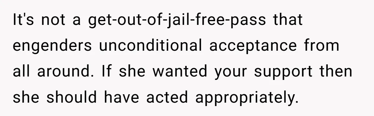It's not a get-out-of-jail-free-pass that engenders unconditional acceptance from all around. If she wanted your support then she should have acted appropriately.