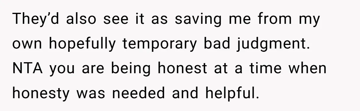 They’d also see it as saving me from my own hopefully temporary bad judgment. NTA you are being honest at a time when honesty was needed and helpful.