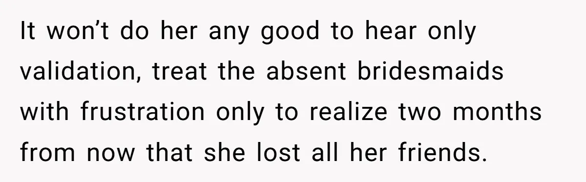 It won’t do her any good to hear only validation, treat the absent bridesmaids with frustration only to realize two months from now that she lost all her friends.