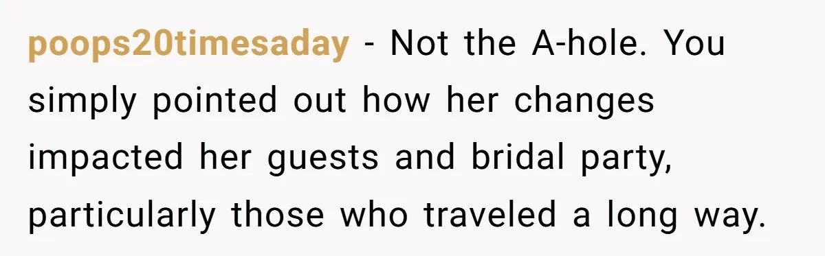poops20timesaday − Not the A-hole. You simply pointed out how her changes impacted her guests and bridal party, particularly those who traveled a long way.
