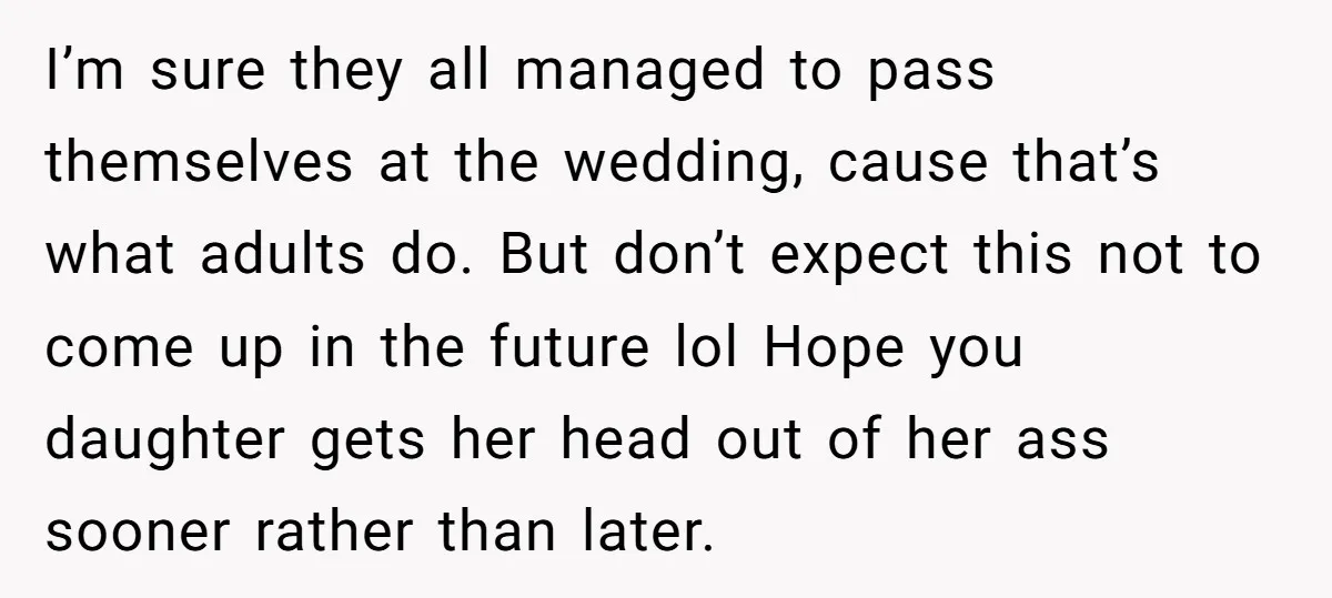 I’m sure they all managed to pass themselves at the wedding, cause that’s what adults do. But don’t expect this not to come up in the future lol Hope you...