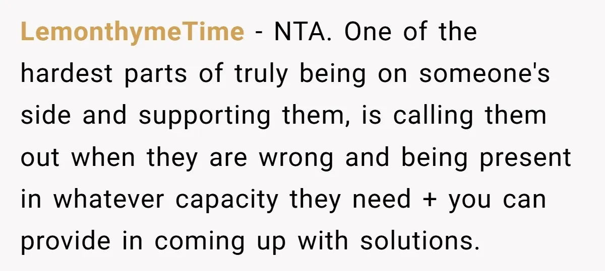 LemonthymeTime − NTA. One of the hardest parts of truly being on someone's side and supporting them, is calling them out when they are wrong and being present in whatever...