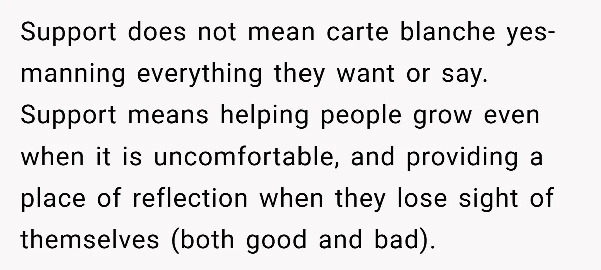 Support does not mean carte blanche yes-manning everything they want or say. Support means helping people grow even when it is uncomfortable, and providing a place of reflection when they...