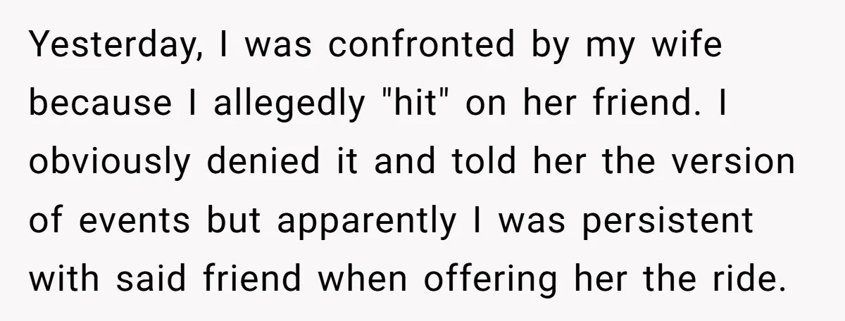 Yesterday, I was confronted by my wife because I allegedly "hit" on her friend. I obviously denied it and told her the version of events but apparently I was persistent...