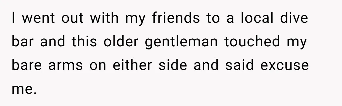 I went out with my friends to a local dive bar and this older gentleman touched my bare arms on either side and said excuse me.