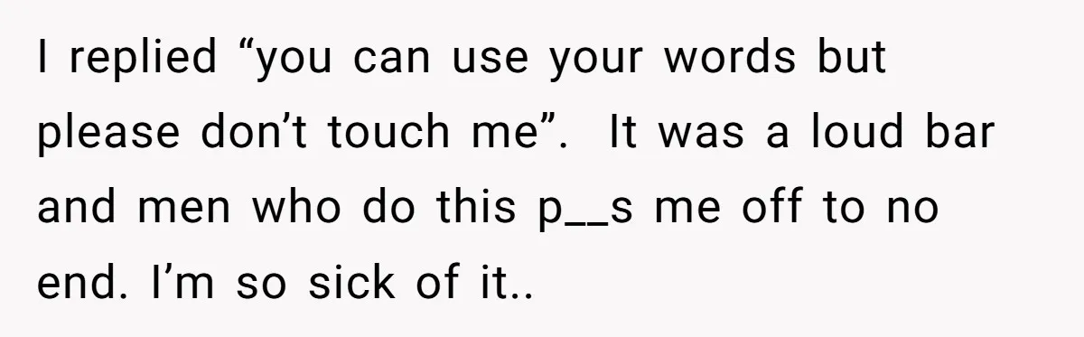 I replied “you can use your words but please don’t touch me”. It was a loud bar and men who do this p__s me off to no end. I’m so...