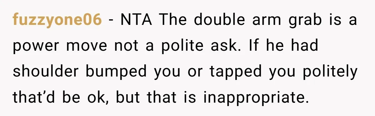 fuzzyone06 − NTA The double arm grab is a power move not a polite ask. If he had shoulder bumped you or tapped you politely that’d be ok, but that...