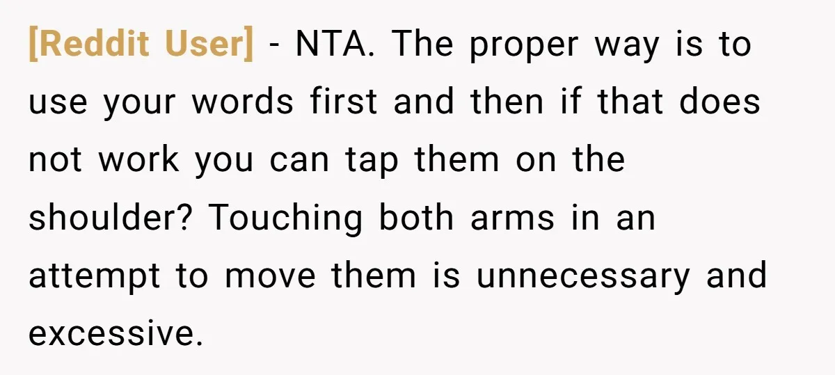 [Reddit User] − NTA. The proper way is to use your words first and then if that does not work you can tap them on the shoulder? Touching both arms...