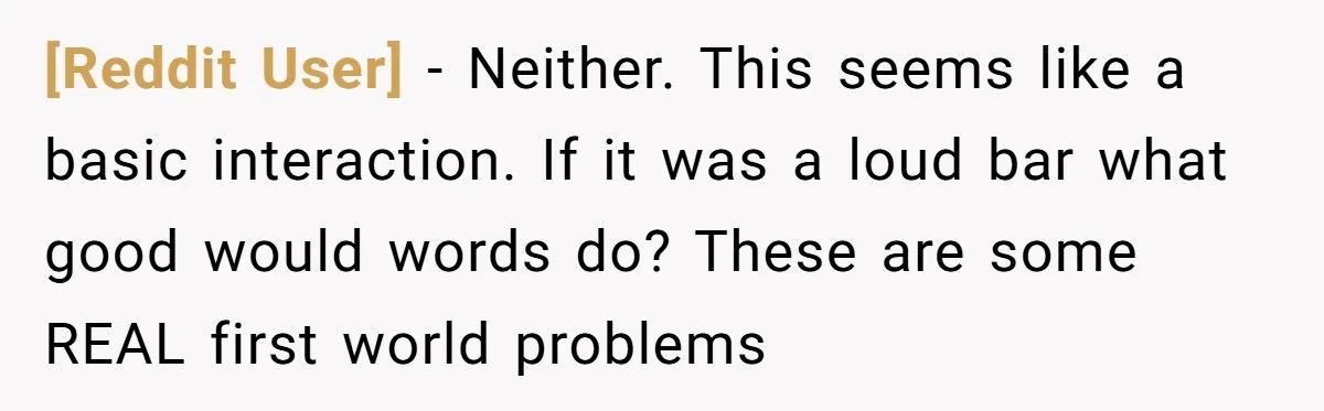 [Reddit User] − Neither. This seems like a basic interaction. If it was a loud bar what good would words do? These are some REAL first world problems