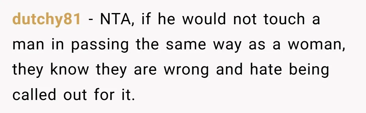 dutchy81 − NTA, if he would not touch a man in passing the same way as a woman, they know they are wrong and hate being called out for it.