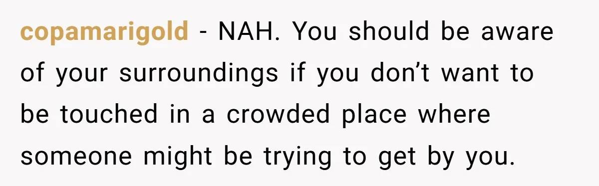 copamarigold − NAH. You should be aware of your surroundings if you don’t want to be touched in a crowded place where someone might be trying to get by you.