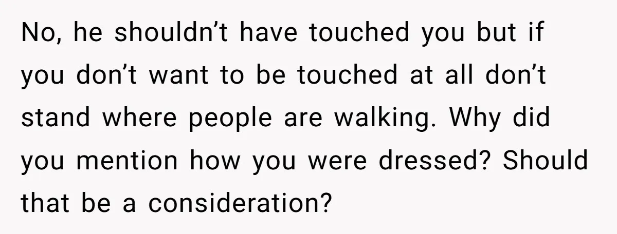 No, he shouldn’t have touched you but if you don’t want to be touched at all don’t stand where people are walking. Why did you mention how you were dressed?...